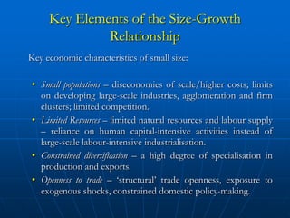 Key Elements of the Size-Growth
              Relationship
Key economic characteristics of small size:

• Small populations – diseconomies of scale/higher costs; limits
  on developing large-scale industries, agglomeration and firm
  clusters; limited competition.
• Limited Resources – limited natural resources and labour supply
  – reliance on human capital-intensive activities instead of
  large-scale labour-intensive industrialisation.
• Constrained diversification – a high degree of specialisation in
  production and exports.
• Openness to trade – ‘structural’ trade openness, exposure to
  exogenous shocks, constrained domestic policy-making.
 