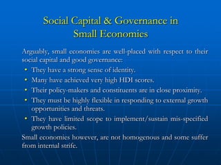 Social Capital & Governance in
              Small Economies
Arguably, small economies are well-placed with respect to their
social capital and good governance:
 • They have a strong sense of identity.
 • Many have achieved very high HDI scores.
 • Their policy-makers and constituents are in close proximity.
 • They must be highly flexible in responding to external growth
   opportunities and threats.
 • They have limited scope to implement/sustain mis-specified
   growth policies.
Small economies however, are not homogenous and some suffer
from internal strife.
 