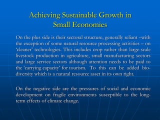 Achieving Sustainable Growth in
             Small Economies
On the plus side is their sectoral structure, generally reliant –with
the exception of some natural resource processing activities – on
‘cleaner’ technologies. This includes crop rather than large-scale
livestock production in agriculture, small manufacturing sectors
and large service sectors although attention needs to be paid to
the ‘carrying capacity’ for tourism. To this can be added bio-
diversity which is a natural resource asset in its own right.

On the negative side are the pressures of social and economic
development on fragile environments susceptible to the long-
term effects of climate change.
 