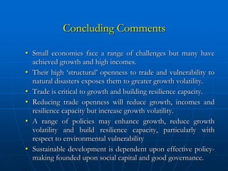 Concluding Comments

• Small economies face a range of challenges but many have
  achieved growth and high incomes.
• Their high ‘structural’ openness to trade and vulnerability to
  natural disasters exposes them to greater growth volatility.
• Trade is critical to growth and building resilience capacity.
• Reducing trade openness will reduce growth, incomes and
  resilience capacity but increase growth volatility.
• A range of policies may enhance growth, reduce growth
  volatility and build resilience capacity, particularly with
  respect to environmental vulnerability
• Sustainable development is dependent upon effective policy-
  making founded upon social capital and good governance.
 