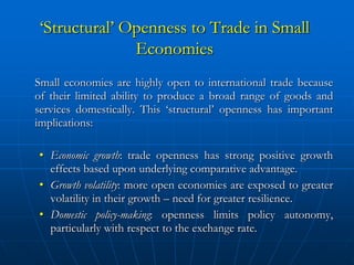 ‘Structural’ Openness to Trade in Small
              Economies
Small economies are highly open to international trade because
of their limited ability to produce a broad range of goods and
services domestically. This ‘structural’ openness has important
implications:

• Economic growth: trade openness has strong positive growth
  effects based upon underlying comparative advantage.
• Growth volatility: more open economies are exposed to greater
  volatility in their growth – need for greater resilience.
• Domestic policy-making: openness limits policy autonomy,
  particularly with respect to the exchange rate.
 
