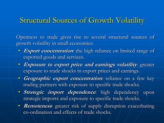 Structural Sources of Growth Volatility
Openness to trade gives rise to several structural sources of
growth volatility in small economies:
 • Export concentration: the high reliance on limited range of
   exported goods and services.
 • Exposure to export price and earnings volatility: greater
   exposure to trade shocks in export prices and earnings.
 • Geographic export concentration: reliance on a few key
   trading partners with exposure to specific trade shocks.
 • Strategic import dependence: high dependency upon
   strategic imports and exposure to specific trade shocks.
 • Remoteness: greater risk of supply disruption exacerbating
   co-ordination and effects of trade shocks.
 
