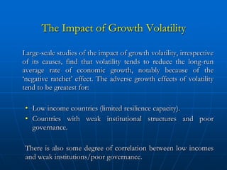 The Impact of Growth Volatility

Large-scale studies of the impact of growth volatility, irrespective
of its causes, find that volatility tends to reduce the long-run
average rate of economic growth, notably because of the
‘negative ratchet’ effect. The adverse growth effects of volatility
tend to be greatest for:

 • Low income countries (limited resilience capacity).
 • Countries with weak institutional structures and poor
   governance.

 There is also some degree of correlation between low incomes
 and weak institutions/poor governance.
 