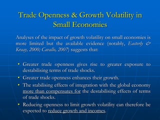Trade Openness & Growth Volatility in
          Small Economies
Analyses of the impact of growth volatility on small economies is
more limited but the available evidence (notably, Easterly &
Kraay, 2000; Cavallo, 2007) suggests that:

• Greater trade openness gives rise to greater exposure to
  destabilising terms of trade shocks.
• Greater trade openness enhances their growth.
• The stabilising effects of integration with the global economy
  more than compensates for the destabilising effects of terms
  of trade shocks.
• Reducing openness to limit growth volatility can therefore be
  expected to reduce growth and incomes.
 