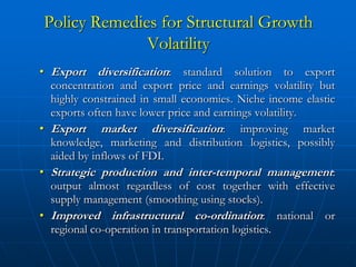 Policy Remedies for Structural Growth
              Volatility
• Export diversification: standard solution to export
  concentration and export price and earnings volatility but
  highly constrained in small economies. Niche income elastic
  exports often have lower price and earnings volatility.
• Export market diversification: improving market
  knowledge, marketing and distribution logistics, possibly
  aided by inflows of FDI.
• Strategic production and inter-temporal management:
  output almost regardless of cost together with effective
  supply management (smoothing using stocks).
• Improved infrastructural co-ordination: national or
  regional co-operation in transportation logistics.
 