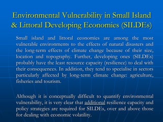 Environmental Vulnerability in Small Island
& Littoral Developing Economies (SILDEs)
 Small island and littoral economies are among the most
 vulnerable environments to the effects of natural disasters and
 the long-term effects of climate change because of their size,
 location and topography. Further, developing ones (SILDEs)
 probably have the least resource capacity (resilience) to deal with
 their consequences. In addition, they tend to specialise in sectors
 particularly affected by long-term climate change: agriculture,
 fisheries and tourism.

 Although it is conceptually difficult to quantify environmental
 vulnerability, it is very clear that additional resilience capacity and
 policy strategies are required for SILDEs, over and above those
 for dealing with economic volatility.
 