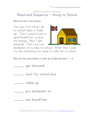 Reading Worksheets | © Copyright KidsLearningStation.com | www.kidslearningstation.com
Name _______________________
Reading Comprehension Worksheet
Read and SequenceRead and SequenceRead and SequenceRead and Sequence –––– Going to SchoolGoing to SchoolGoing to SchoolGoing to School
Read the short story belowRead the short story belowRead the short story belowRead the short story below,,,,
The very first thing I do
on school days is wake
up. Then I need to eat a
good breakfast to give
me energy. Next I get
dressed. Then I put my
backpack on to take to school. After that I wait
for the school bus to come to take me to school.
NowNowNowNow put the items below in order by numberput the items below in order by numberput the items below in order by numberput the items below in order by numberinginginging them 1them 1them 1them 1 –––– 5.5.5.5.
get dressed
wait for school bus
wake up
put backpack on
eat breakfast
 