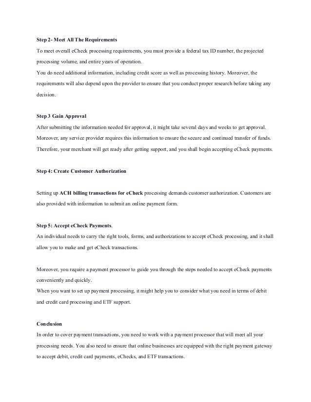 Step 2- Meet All The Requirements
To meet overall eCheck processing requirements, you must provide a federal tax ID number, the projected
processing volume, and entire years of operation.
You do need additional information, including credit score as well as processing history. Moreover, the
requirements will also depend upon the provider to ensure that you conduct proper research before taking any
decision.
Step 3 Gain Approval
After submitting the information needed for approval, it might take several days and weeks to get approval.
Moreover, any service provider requires this information to ensure the secure and continued transfer of funds.
Therefore, your merchant will get ready after getting support, and you shall begin accepting eCheck payments.
Step 4: Create Customer Authorization
Setting up ACH billing transactions for eCheck processing demands customer authorization. Customers are
also provided with information to submit an online payment form.
Step 5: Accept eCheck Payments.
An individual needs to carry the right tools, forms, and authorizations to accept eCheck processing, and it shall
allow you to make and get eCheck transactions.
Moreover, you require a payment processor to guide you through the steps needed to accept eCheck payments
conveniently and quickly.
When you want to set up payment processing, it might help you to consider what you need in terms of debit
and credit card processing and ETF support.
Conclusion
In order to cover payment transactions, you need to work with a payment processor that will meet all your
processing needs. You also need to ensure that online businesses are equipped with the right payment gateway
to accept debit, credit card payments, eChecks, and ETF transactions.
 