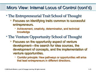 © 2009 South-Western, a part of Cengage Learning. All rights reserved. 1–13
Micro View: Internal Locus of Control (cont’d)Micro View: Internal Locus of Control (cont’d)
• The Entrepreneurial Trait School of ThoughtThe Entrepreneurial Trait School of Thought
 Focuses on identifying traits common to successfulFocuses on identifying traits common to successful
entrepreneurs.entrepreneurs.
• Achievement, creativity, determination, and technicalAchievement, creativity, determination, and technical
knowledgeknowledge
• The Venture Opportunity School of ThoughtThe Venture Opportunity School of Thought
 Focuses on the opportunity aspect of ventureFocuses on the opportunity aspect of venture
developmentdevelopment—t—the search for idea sources, thehe search for idea sources, the
development of concepts, and the implementation ofdevelopment of concepts, and the implementation of
venture opportunities.venture opportunities.
• Corridor principle:Corridor principle: New pathways or opportunities will ariseNew pathways or opportunities will arise
that lead entrepreneurs in different directions.that lead entrepreneurs in different directions.
 