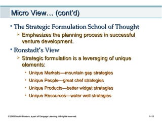 © 2009 South-Western, a part of Cengage Learning. All rights reserved. 1–15
Micro View… (cont’d)Micro View… (cont’d)
• The Strategic Formulation School of ThoughtThe Strategic Formulation School of Thought
 Emphasizes the planning process in successfulEmphasizes the planning process in successful
venture development.venture development.
• Ronstadt’s ViewRonstadt’s View
 Strategic formulation is a leveraging of uniqueStrategic formulation is a leveraging of unique
elements:elements:
• Unique MarketsUnique Markets——mountain gap strategiesmountain gap strategies
• Unique PeopleUnique People——great chef strategiesgreat chef strategies
• Unique ProductsUnique Products——better widget strategiesbetter widget strategies
• Unique ResourcesUnique Resources——water well strategieswater well strategies
 