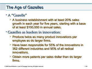 © 2009 South-Western, a part of Cengage Learning. All rights reserved. 1–24
The Age of GazellesThe Age of Gazelles
• A “Gazelle”A “Gazelle”
 A business establishment with at least 20% salesA business establishment with at least 20% sales
growth in each year for five years, starting with a basegrowth in each year for five years, starting with a base
of at least $100,000 in annual sales.of at least $100,000 in annual sales.
• Gazelles as leaders in innovation:Gazelles as leaders in innovation:
 Produce twice as many product innovations perProduce twice as many product innovations per
employee as do larger firms.employee as do larger firms.
 Have been responsible for 55% of the innovations inHave been responsible for 55% of the innovations in
362 different industries and 95% of all radical362 different industries and 95% of all radical
innovations.innovations.
 Obtain more patents per sales dollar than do largerObtain more patents per sales dollar than do larger
firms.firms.
 