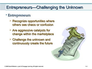 © 2009 South-Western, a part of Cengage Learning. All rights reserved. 1–3
Entrepreneurs—Challenging the UnknownEntrepreneurs—Challenging the Unknown
• EntrepreneursEntrepreneurs
 Recognize opportunities whereRecognize opportunities where
others see chaos or confusionothers see chaos or confusion
 Are aggressive catalysts forAre aggressive catalysts for
change within the marketplacechange within the marketplace
 Challenge the unknown andChallenge the unknown and
continuously create the futurecontinuously create the future
 