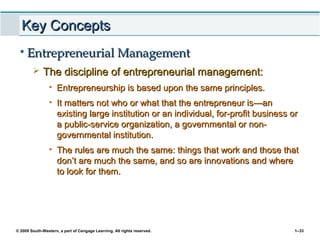 © 2009 South-Western, a part of Cengage Learning. All rights reserved. 1–33
Key ConceptsKey Concepts
• Entrepreneurial ManagementEntrepreneurial Management
 The discipline of entrepreneurial management:The discipline of entrepreneurial management:
• Entrepreneurship is based upon the same principles.Entrepreneurship is based upon the same principles.
• It matters not who or what that the entrepreneur isIt matters not who or what that the entrepreneur is——anan
existing large institution or an individual, for-profit business orexisting large institution or an individual, for-profit business or
a public-service organization, a governmental or non-a public-service organization, a governmental or non-
governmental institution.governmental institution.
• The rules are much the same: things that work and those thatThe rules are much the same: things that work and those that
don’t are much the same, and so are innovations and wheredon’t are much the same, and so are innovations and where
to look for them.to look for them.
 