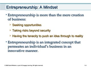 © 2009 South-Western, a part of Cengage Learning. All rights reserved. 1–5
Entrepreneurship: A MindsetEntrepreneurship: A Mindset
• Entrepreneurship is more than the mere creationEntrepreneurship is more than the mere creation
of business:of business:
 Seeking opportunitiesSeeking opportunities
 Taking risks beyond securityTaking risks beyond security
 Having the tenacity to push an idea through to realityHaving the tenacity to push an idea through to reality
• Entrepreneurship is an integrated concept thatEntrepreneurship is an integrated concept that
permeates an individual’s business in anpermeates an individual’s business in an
innovative manner.innovative manner.
 