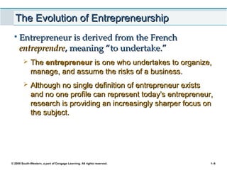 © 2009 South-Western, a part of Cengage Learning. All rights reserved. 1–6
The Evolution of EntrepreneurshipThe Evolution of Entrepreneurship
• Entrepreneur is derived from the FrenchEntrepreneur is derived from the French
entreprendreentreprendre, meaning “to undertake.”, meaning “to undertake.”
 TheThe entrepreneurentrepreneur is one who undertakes to organize,is one who undertakes to organize,
manage, and assume the risks of a business.manage, and assume the risks of a business.
 Although no single definition of entrepreneur existsAlthough no single definition of entrepreneur exists
and no one profile can represent today’s entrepreneur,and no one profile can represent today’s entrepreneur,
research is providing an increasingly sharper focus onresearch is providing an increasingly sharper focus on
the subject.the subject.
 