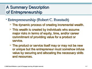 © 2009 South-Western, a part of Cengage Learning. All rights reserved. 1–7
A Summary DescriptionA Summary Description
of Entrepreneurshipof Entrepreneurship
• Entrepreneurship (Robert C. Ronstadt)Entrepreneurship (Robert C. Ronstadt)
 The dynamic process of creating incremental wealth.The dynamic process of creating incremental wealth.
 This wealth is created by individuals who assumeThis wealth is created by individuals who assume
major risks in terms of equity, time, and/or careermajor risks in terms of equity, time, and/or career
commitment of providing value for a product orcommitment of providing value for a product or
service.service.
 The product or service itself may or may not be newThe product or service itself may or may not be new
or unique but the entrepreneur must somehow infuseor unique but the entrepreneur must somehow infuse
value by securing and allocating the necessary skillsvalue by securing and allocating the necessary skills
and resources.and resources.
 