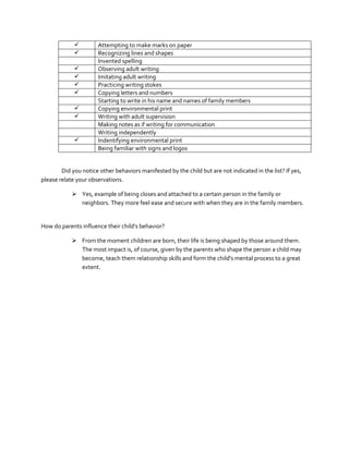 










Attempting to make marks on paper
Recognizing lines and shapes
Invented spelling
Observing adult writing
Imitating adult writing
Practicing writing stokes
Copying letters and numbers
Starting to write in his name and names of family members
Copying environmental print
Writing with adult supervision
Making notes as if writing for communication
Writing independently
Indentifying environmental print
Being familiar with signs and logos

Did you notice other behaviors manifested by the child but are not indicated in the list? If yes,
please relate your observations.
 Yes, example of being closes and attached to a certain person in the family or
neighbors. They more feel ease and secure with when they are in the family members.

How do parents influence their child’s behavior?
 From the moment children are born, their life is being shaped by those around them.
The most impact is, of course, given by the parents who shape the person a child may
become, teach them relationship skills and form the child's mental process to a great
extent.

 
