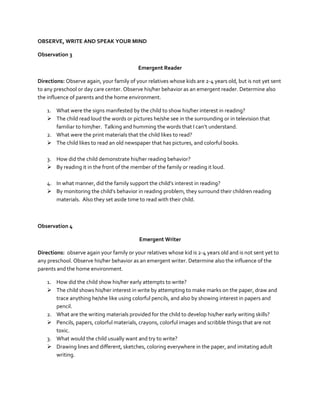OBSERVE, WRITE AND SPEAK YOUR MIND
Observation 3
Emergent Reader
Directions: Observe again, your family of your relatives whose kids are 2-4 years old, but is not yet sent
to any preschool or day care center. Observe his/her behavior as an emergent reader. Determine also
the influence of parents and the home environment.
1. What were the signs manifested by the child to show his/her interest in reading?
 The child read loud the words or pictures he/she see in the surrounding or in television that
familiar to him/her. Talking and humming the words that I can’t understand.
2. What were the print materials that the child likes to read?
 The child likes to read an old newspaper that has pictures, and colorful books.
3. How did the child demonstrate his/her reading behavior?
 By reading it in the front of the member of the family or reading it loud.
4. In what manner, did the family support the child’s interest in reading?
 By monitoring the child’s behavior in reading problem, they surround their children reading
materials. Also they set aside time to read with their child.

Observation 4
Emergent Writer
Directions: observe again your family or your relatives whose kid is 2-4 years old and is not sent yet to
any preschool. Observe his/her behavior as an emergent writer. Determine also the influence of the
parents and the home environment.
1. How did the child show his/her early attempts to write?
 The child shows his/her interest in write by attempting to make marks on the paper, draw and
trace anything he/she like using colorful pencils, and also by showing interest in papers and
pencil.
2. What are the writing materials provided for the child to develop his/her early writing skills?
 Pencils, papers, colorful materials, crayons, colorful images and scribble things that are not
toxic.
3. What would the child usually want and try to write?
 Drawing lines and different, sketches, coloring everywhere in the paper, and imitating adult
writing.

 