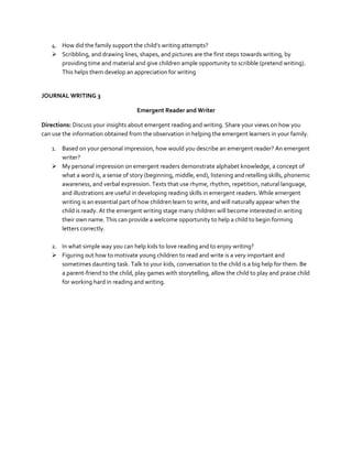 4. How did the family support the child’s writing attempts?
 Scribbling, and drawing lines, shapes, and pictures are the first steps towards writing, by
providing time and material and give children ample opportunity to scribble (pretend writing).
This helps them develop an appreciation for writing

JOURNAL WRITING 3
Emergent Reader and Writer
Directions: Discuss your insights about emergent reading and writing. Share your views on how you
can use the information obtained from the observation in helping the emergent learners in your family.
1. Based on your personal impression, how would you describe an emergent reader? An emergent
writer?
 My personal impression on emergent readers demonstrate alphabet knowledge, a concept of
what a word is, a sense of story (beginning, middle, end), listening and retelling skills, phonemic
awareness, and verbal expression. Texts that use rhyme, rhythm, repetition, natural language,
and illustrations are useful in developing reading skills in emergent readers. While emergent
writing is an essential part of how children learn to write, and will naturally appear when the
child is ready. At the emergent writing stage many children will become interested in writing
their own name. This can provide a welcome opportunity to help a child to begin forming
letters correctly.
2. In what simple way you can help kids to love reading and to enjoy writing?
 Figuring out how to motivate young children to read and write is a very important and
sometimes daunting task. Talk to your kids, conversation to the child is a big help for them. Be
a parent-friend to the child, play games with storytelling, allow the child to play and praise child
for working hard in reading and writing.

 