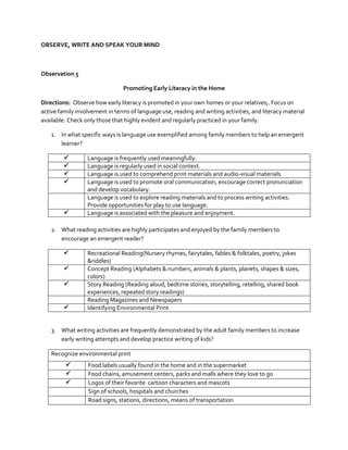 OBSERVE, WRITE AND SPEAK YOUR MIND

Observation 5
Promoting Early Literacy in the Home
Directions: Observe how early literacy is promoted in your own homes or your relatives;. Focus on
active family involvement in terms of language use, reading and writing activities, and literacy material
available. Check only those that highly evident and regularly practiced in your family.
1. In what specific ways is language use exemplified among family members to help an emergent
learner?







Language is frequently used meaningfully.
Language is regularly used in social context.
Language is used to comprehend print materials and audio-visual materials.
Language is used to promote oral communication, encourage correct pronunciation
and develop vocabulary.
Language is used to explore reading materials and to process writing activities.
Provide opportunities for play to use language.
Language is associated with the pleasure and enjoyment.

2. What reading activities are highly participates and enjoyed by the family members to
encourage an emergent reader?






Recreational Reading(Nursery rhymes, fairytales, fables & folktales, poetry, jokes
&riddles)
Concept Reading (Alphabets & numbers, animals & plants, planets, shapes & sizes,
colors)
Story Reading (Reading aloud, bedtime stories, storytelling, retelling, shared book
experiences, repeated story readings)
Reading Magazines and Newspapers
Identifying Environmental Print

3. What writing activities are frequently demonstrated by the adult family members to increase
early writing attempts and develop practice writing of kids?
Recognize environmental print




Food labels usually found in the home and in the supermarket
Food chains, amusement centers, parks and malls where they love to go
Logos of their favorite cartoon characters and mascots
Sign of schools, hospitals and churches
Road signs, stations, directions, means of transportation

 