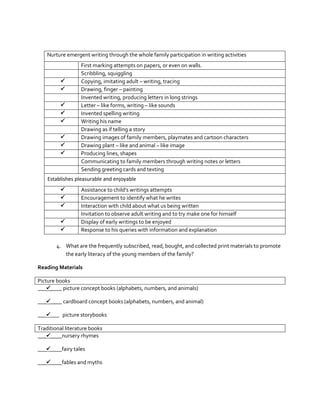 Nurture emergent writing through the whole family participation in writing activities










First marking attempts on papers, or even on walls.
Scribbling, squiggling
Copying, imitating adult – writing, tracing
Drawing, finger – painting
Invented writing, producing letters in long strings
Letter – like forms, writing – like sounds
Invented spelling writing
Writing his name
Drawing as if telling a story
Drawing images of family members, playmates and cartoon characters
Drawing plant – like and animal – like image
Producing lines, shapes
Communicating to family members through writing notes or letters
Sending greeting cards and texting

Establishes pleasurable and enjoyable






Assistance to child’s writings attempts
Encouragement to identify what he writes
Interaction with child about what us being written
Invitation to observe adult writing and to try make one for himself
Display of early writings to be enjoyed
Response to his queries with information and explanation

4. What are the frequently subscribed, read, bought, and collected print materials to promote
the early literacy of the young members of the family?
Reading Materials
Picture books
_______ picture concept books (alphabets, numbers, and animals)
_______ cardboard concept books (alphabets, numbers, and animal)
______ picture storybooks
Traditional literature books
_______nursery rhymes
_______fairy tales
_______fables and myths

 