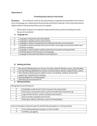 Observation 6
Promoting Early Literacy in the School
Directions :
As an observer, examine how early literacy is supported and extended in the school in
terms of language use, reading and writing activities and literacy materials. Check only those that are
highly evident in that preschool where you are assigned.
1. What specific programs are explicitly implemented by the preschool to develop the early
literacy of its students?
A. Language Use





Language is frequently used meaningfully
Language is regularly used in social context
Language is used to comprehend print materials and audio-visual materials.
Language is used to promote oral communication, encourage correct pronunciation and
develop vocabulary
Language is used to explore reading materials ant to process writing activities
Providing opportunities for play to use language
Language is associated with pleasure and enjoyment



B. Reading Activities




Recreational Reading(Nursery rhymes, fairytales, fables & folktales, poetry, jokes &riddles)
Concept Reading (Alphabets & numbers, animals & plants, planets, shapes & sizes, colors)
Story Reading (Reading aloud, bedtime stories, storytelling, retelling, shared book
experiences, repeated story readings)
Reading Magazines and Newspapers

Identifying Environmental Print
C. Writing Activities
Recognize environmental print






Food labels usually found in the home and in the supermarket
Food chains, amusement centers, parks and malls where they love to go
Logos of their favorite cartoon characters and mascots
Sign of schools, hospitals and churches
Road signs, stations, directions, means of transportation

Nurture emergent writing through the whole family participation in writing activities



First marking attempts on papers, or even on walls.
Scribbling, squiggling

 