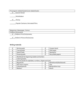 TV program-related book/movie-related books
______Sesame Street
________Nickelodeon
______ Disney
________Popular Cartoons / Animated Films

Magazines, Newspaper, Comics
Children Dictionaries
_____Children’s First Dictionaries
_____Children’s Picture Dictionaries

Writing materials





Writing pads
Tracing pads
Sketch pads
Drawing pads














Workbook for beginning readers and writers
Coloring books
Activity books for alphabet, numbers, shapes and sizes

Big pencils
Whiteboards/blackboards

Non-toxic crayons
Clay

Colored pencils
Manipulative toys

Markers
blocks

Coupon bond
Oslo paper
Newsprint
Recyclable papers

 