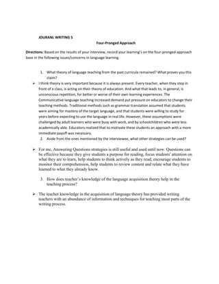 JOURANL WRITING 5
Four-Pronged Approach
Directions: Based on the results of your interview, record your learning’s on the four-pronged approach
base in the following issues/concerns in language learning.

1. What theory of language teaching from the past curricula remained? What proves you this
claim?
 I think theory is very important because it is always present. Every teacher, when they step in
front of a class, is acting on their theory of education. And what that leads to, in general, is
unconscious repetition, for better or worse of their own learning experiences. The
Communicative language teaching increased demand put pressure on educators to change their
teaching methods. Traditional methods such as grammar translation assumed that students
were aiming for mastery of the target language, and that students were willing to study for
years before expecting to use the language in real life. However, these assumptions were
challenged by adult learners who were busy with work, and by schoolchildren who were less
academically able. Educators realized that to motivate these students an approach with a more
immediate payoff was necessary.
2. Aside from the ones mentioned by the interviewee, what other strategies can be used?

 For me, Answering Questions strategies is still useful and used until now. Questions can
be effective because they give students a purpose for reading, focus students' attention on
what they are to learn, help students to think actively as they read, encourage students to
monitor their comprehension, help students to review content and relate what they have
learned to what they already know.
3. How does teacher’s knowledge of the language acquisition theory help in the
teaching process?
 The teacher knowledge in the acquisition of language theory has provided writing
teachers with an abundance of information and techniques for teaching most parts of the
writing process.

 