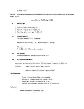 Individual Task
Develop a full-blown annotated lesson plan based on the given selection. Annotate theory to be applied
in each activity.
Lesson Plan for The Missing C.O.D.E
I.

OBJECTIVES
1. To know what is the missing C.O.D.E.
2. Value the importance of this C.O.D.E.
3. Indentifying the meaning of the C.O.D.E.

II.

SUBJECT MATTER
The importance of C.O.D.E. nowadays
References: The Missing C.O.D.E. by Josiah Patrick P. Bayagas
Concepts:
Is the C.O.D.E. is still important nowadays

III.

MATERIALS
Visual Aids – Pictures of different kinds of C.O.D.E.’s

IV.

LEARNING EXPERIENCES
Motivation: Let the student’s identify the different kinds of Pictures of the C.O.D.E.’s
Question:

1. what have you observe in this picture?
2. Can you relate in this pictures in your real life?

LESSON PROPER:
-

Telling the importance of C.O.D.E.’s nowadays
Introducing the lesson about the missing C.O.D.E.
Talking and enumerating meaning of C.O.D.E.
Showing and naming the different kinds C.O.D.E.’s practices

Application:
-Role play about the different C.O.D.E.’s

 