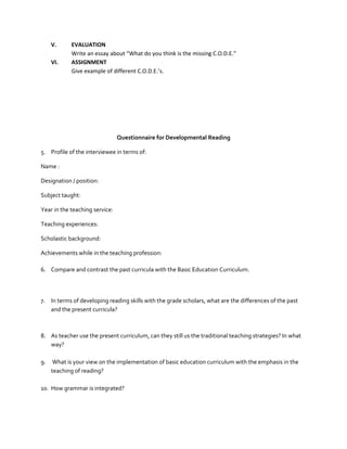 V.
VI.

EVALUATION
Write an essay about “What do you think is the missing C.O.D.E.”
ASSIGNMENT
Give example of different C.O.D.E.’s.

Questionnaire for Developmental Reading
5. Profile of the interviewee in terms of:
Name :
Designation / position:
Subject taught:
Year in the teaching service:
Teaching experiences:
Scholastic background:
Achievements while in the teaching profession:
6. Compare and contrast the past curricula with the Basic Education Curriculum.

7. In terms of developing reading skills with the grade scholars, what are the differences of the past
and the present curricula?

8. As teacher use the present curriculum, can they still us the traditional teaching strategies? In what
way?
9.

What is your view on the implementation of basic education curriculum with the emphasis in the
teaching of reading?

10. How grammar is integrated?

 