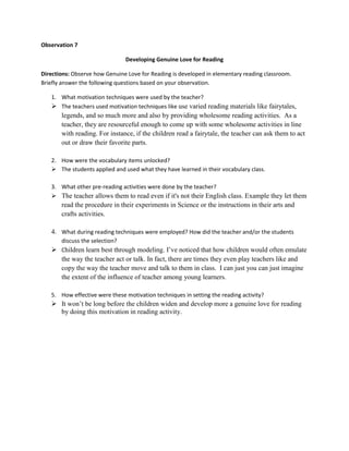 Observation 7
Developing Genuine Love for Reading
Directions: Observe how Genuine Love for Reading is developed in elementary reading classroom.
Briefly answer the following questions based on your observation.
1. What motivation techniques were used by the teacher?
 The teachers used motivation techniques like use varied reading materials like fairytales,

legends, and so much more and also by providing wholesome reading activities. As a
teacher, they are resourceful enough to come up with some wholesome activities in line
with reading. For instance, if the children read a fairytale, the teacher can ask them to act
out or draw their favorite parts.
2. How were the vocabulary items unlocked?
 The students applied and used what they have learned in their vocabulary class.
3. What other pre-reading activities were done by the teacher?
 The teacher allows them to read even if it's not their English class. Example they let them

read the procedure in their experiments in Science or the instructions in their arts and
crafts activities.
4. What during reading techniques were employed? How did the teacher and/or the students
discuss the selection?
 Children learn best through modeling. I’ve noticed that how children would often emulate

the way the teacher act or talk. In fact, there are times they even play teachers like and
copy the way the teacher move and talk to them in class. I can just you can just imagine
the extent of the influence of teacher among young learners.
5. How effective were these motivation techniques in setting the reading activity?

 It won’t be long before the children widen and develop more a genuine love for reading
by doing this motivation in reading activity.

 