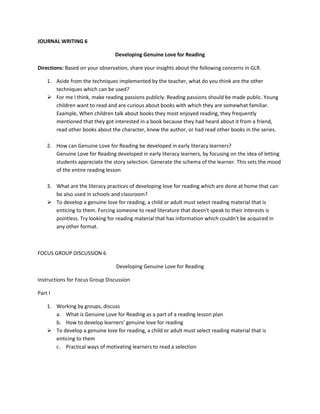 JOURNAL WRITING 6
Developing Genuine Love for Reading
Directions: Based on your observation, share your insights about the following concerns in GLR.
1. Aside from the techniques implemented by the teacher, what do you think are the other
techniques which can be used?
 For me I think, make reading passions publicly. Reading passions should be made public. Young
children want to read and are curious about books with which they are somewhat familiar.
Example, When children talk about books they most enjoyed reading, they frequently
mentioned that they got interested in a book because they had heard about it from a friend,
read other books about the character, knew the author, or had read other books in the series.
2. How can Genuine Love for Reading be developed in early literacy learners?
Genuine Love for Reading developed in early literacy learners, by focusing on the idea of letting
students appreciate the story selection. Generate the schema of the learner. This sets the mood
of the entire reading lesson
3. What are the literacy practices of developing love for reading which are done at home that can
be also used in schools and classroom?
 To develop a genuine love for reading, a child or adult must select reading material that is
enticing to them. Forcing someone to read literature that doesn't speak to their interests is
pointless. Try looking for reading material that has information which couldn't be acquired in
any other format.

FOCUS GROUP DISCUSSION 6
Developing Genuine Love for Reading
Instructions for Focus Group Discussion
Part I
1. Working by groups, discuss
a. What is Genuine Love for Reading as a part of a reading lesson plan
b. How to develop learners’ genuine love for reading
 To develop a genuine love for reading, a child or adult must select reading material that is
enticing to them
c. Practical ways of motivating learners to read a selection

 