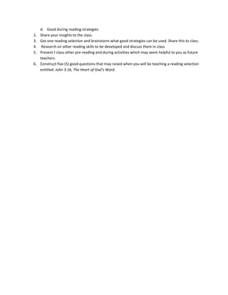 2.
3.
4.
5.
6.

d. Good during reading strategies
Share your insights to the class.
Get one reading selection and brainstorm what good strategies can be used. Share this to class.
Research on other reading skills to be developed and discuss them in class.
Present t class other pre-reading and during activities which may seem helpful to you as future
teachers.
Construct five (5) good questions that may raised when you will be teaching a reading selection
entitled: John 3:16, The Heart of God’s Word.

 