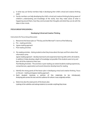 3. In what way can family members help in developing their child’s critical and creative thinking
skills?
 Family members can help developing the child’s critical and creative thinking by being aware of
children’s understanding and knowledge of the world, how they make sense of what is
happening around them, how they communicate their thoughts and what they can do with the
ideas in their minds.

FOCUS GROUP DISCUSSION 7
Developing Critical and Creative Thinking
Instructions for Focus Group Discussion
1.
a.
b.
c.

Reexamine the lesson plan on “The boy and the Mermaid” in terms of the following:
Pre – reading activities
Jigsaw reading approach
Post reading activities

 Pre-reading activities - Asking students what they know about the topic and from where that
information came.
Jigsaw reading approach - develop teamwork and cooperative learning skills within all students.
In addition it helps develop a depth of knowledge not possible if the students were to try and
learn all of the material on their own.
Post Reading Activities - The activities in post-reading can extend students reading experiences,
comprehension, appreciation and social interaction develop loves for reading
2. Identify the strong points of the lesson plan in developing critical and creative thinking. Focus
on the pre – reading and jigsaw reading approach.
 Each student receives a portion of the materials to be introduced;
Analyzing who wrote the text and the audience for whom it was originally written.
3. Determine also the weak points of the lesson plan.
Looking at the subtitles and asking students to consider anything they know

 