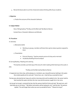 4. Revise the lesson plan to suit the critical and creative thinking skills of your students.

I. Objective
1. Predict the outcome of the character's behavior

II. Subject Matter
Story Telling/reading "The Boy and the Mermaid" By Masimo Ramos
Content focus: Character’s Behavior and Attitude

III. Procedure
A. Activities
1. Motivation (GLR)


Working on groups, members will share their opinion about question asigned to
them

2. Presentation



Pictures Showing - Teacher presents picture of a boy and a mermaid
Vocabulary Building Pictures analysis

B. During Reading - Reading and Listening
The teacher provides a printed copy of the story for silent reading while listening to the audio-in
play
The Boy and the Mermaid by Maximo Ramos
It happened once that a boy, while playing on a riverbank, saw a beautiful woman bathing in the water.
She smiled sweetly at him and said: “Come here, son. I shall tell you a wonderful story.”
The boy was attracted by her long curls and her charming smile and he walked to her. No sooner had his
feet touched the water and then the river rose and the woman caught him in her arms.
Let me go! Let me go!, screamed the boy. But the woman held him firmly and said, “Be quiet son, and I
shall take you to my home.” “My father and mother will be looking for me!” said the boy. The woman
replied, “You will forget them when you see my wonderful home.” “Please let me go!”

 