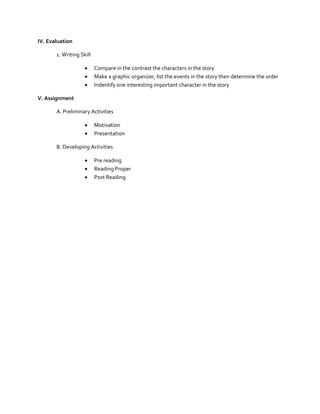 IV. Evaluation
1. Writing Skill




Compare in the contrast the characters in the story
Make a graphic organizer, list the events in the story then determine the order
Indentify one interesting important character in the story

V. Assignment
A. Preliminary Activities



Motivation
Presentation

B. Developing Activities




Pre reading
Reading Proper
Post Reading

 