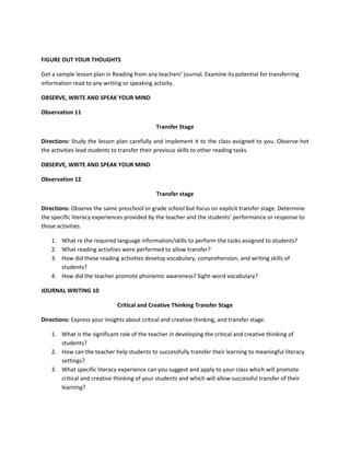 FIGURE OUT YOUR THOUGHTS
Get a sample lesson plan in Reading from any teachers’ journal. Examine its potential for transferring
information read to any writing or speaking activity.
OBSERVE, WRITE AND SPEAK YOUR MIND
Observation 11
Transfer Stage
Directions: Study the lesson plan carefully and implement it to the class assigned to you. Observe hot
the activities lead students to transfer their previous skills to other reading tasks.
OBSERVE, WRITE AND SPEAK YOUR MIND
Observation 12
Transfer stage
Directions: Observe the same preschool or grade school but focus on explicit transfer stage. Determine
the specific literacy experiences provided by the teacher and the students’ performance or response to
those activities.
1. What re the required language information/skills to perform the tasks assigned to students?
2. What reading activities were performed to allow transfer?
3. How did these reading activities develop vocabulary, comprehension, and writing skills of
students?
4. How did the teacher promote phonemic awareness? Sight-word vocabulary?
JOURNAL WRITING 10
Critical and Creative Thinking Transfer Stage
Directions: Express your insights about critical and creative thinking, and transfer stage.
1. What is the significant role of the teacher in developing the critical and creative thinking of
students?
2. How can the teacher help students to successfully transfer their learning to meaningful literacy
settings?
3. What specific literacy experience can you suggest and apply to your class which will promote
critical and creative thinking of your students and which will allow successful transfer of their
learning?

 