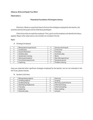 Observe, Write and Speak Your Mind
Observation 1
Theoretical Foundation of Emergent Literacy

Directions: Observe a preschool class to find out the strategies employed by the teacher, the
activities done by the pupils and the skills being developed.
Check those that are explicitly employed. Then, point out the emphasis and identify the theory
applied. Report other observations not included not included in the list.
Part I
A. Strategies Employed









Manipulative experiences
Guided play
Social interaction
Outdoor play
Systematic training
Active participation
Functional experiences
Exploring










Sensory techniques
Circle time
Free play
Dramatic play
Work
Rea-life experiences
Sensitive period
Problem solving

Have you observed other significant strategies employed by the teacher, but are not indicated in the
list? If yes, please indicate.
B. Student’s Activities








Manipulating objects
Smelling objects
Guided-playing
Identifying shapes/size
Free play
Exploring
Dramatic play









Dancing
Singing
Reciting a poem/rhyme
Informal writing
Informal reading
Story reading
artwork

 