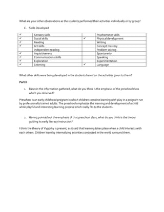 What are your other observations as the students performed their activities individually or by group?
C. Skills Developed





Sensory skills
Social skills
Reading
Art skills
Independent reading
Inquisitiveness
Communications skills
Exploration
Listening










Psychomotor skills
Physical development
Writing
Concept mastery
Problem solving
Spontaneity
Speaking
Experimentation
Language

What other skills were being developed in the students based on the activities given to them?
Part II
1. Base on the information gathered, what do you think is the emphasis of the preschool class
which you observed?
Preschool is an early childhood program in which children combine learning with play in a program run
by professionally trained adults. The preschool emphasize the learning and development of a child
while playful and interesting learning process which really fits to the students.

2. Having pointed out the emphasis of that preschool class, what do you think is the theory
guiding its early literacy instruction?
I think the theory of Vygosky is present, as it said that learning takes place when a child interacts with
each others. Children learn by internalizing activities conducted in the world surround them.

 