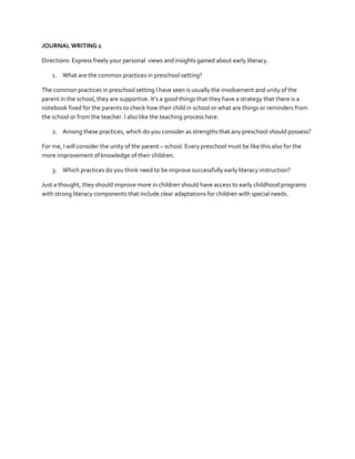 JOURNAL WRITING 1
Directions: Express freely your personal views and insights gained about early literacy.
1. What are the common practices in preschool setting?
The common practices in preschool setting I have seen is usually the involvement and unity of the
parent in the school, they are supportive. It’s a good things that they have a strategy that there is a
notebook fixed for the parents to check how their child in school or what are things or reminders from
the school or from the teacher. I also like the teaching process here.
2. Among these practices, which do you consider as strengths that any preschool should possess?
For me, I will consider the unity of the parent – school. Every preschool must be like this also for the
more improvement of knowledge of their children.
3. Which practices do you think need to be improve successfully early literacy instruction?
Just a thought, they should improve more in children should have access to early childhood programs
with strong literacy components that include clear adaptations for children with special needs.

 
