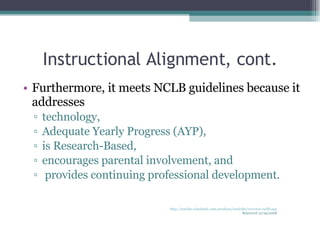 Instructional Alignment, cont. Furthermore, it meets NCLB guidelines because it addresses  technology, Adequate Yearly Progress (AYP), is Research-Based, encourages parental involvement, and  provides continuing professional development. http://teacher.scholastic.com/products/read180/overview/ncllb.asp Retrieved 10/19/2008 