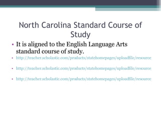 North Carolina Standard Course of Study It is aligned to the English Language Arts standard course of study.  http://teacher.scholastic.com/products/statehomepages/uploadfile/resource/nc_read180ee_a_gr_4-5.pdf http://teacher.scholastic.com/products/statehomepages/uploadfile/resource/nc_read180ee-b_gr_6-8.pdf http://teacher.scholastic.com/products/statehomepages/uploadfile/resource/nc_read180ee_c_gr_9-12.pdf 