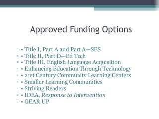 Approved Funding Options •  Title I, Part A and Part A—SES •  Title II, Part D—Ed Tech •  Title III, English Language Acquisition •  Enhancing Education Through Technology •  21st Century Community Learning Centers •  Smaller Learning Communities •  Striving Readers •  IDEA,  Response to Intervention •  GEAR UP 