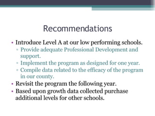 Recommendations Introduce Level A at our low performing schools.  Provide adequate Professional Development and support. Implement the program as designed for one year. Compile data related to the efficacy of the program in our county. Revisit the program the following year. Based upon growth data collected purchase additional levels for other schools.  