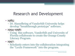 Research and Development 1985: Dr. Hasselbring of Vanderbilt University helps develop “breakthrough prototype” software. 1994-1996: Using  this software, Vanderbilt and University of Florida collaborate to create the Orange County Literacy Program. 1997: Scholastic enters into the collaboration integrating the “Lexile Framework” into the program. http://teacher.scholastic.com/products/read180/research/timeline.htm Retrieved 10/05/2008 