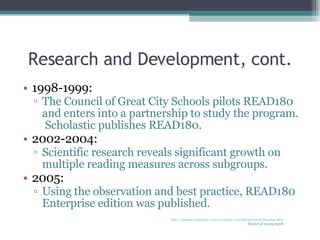 Research and Development, cont. 1998-1999: The Council of Great City Schools pilots READ180  and enters into a partnership to study the program.  Scholastic publishes READ180. 2002-2004: Scientific research reveals significant growth on multiple reading measures across subgroups. 2005: Using the observation and best practice, READ180 Enterprise edition was published.  http://teacher.scholastic.com/products/read180/research/timeline.htm Retrieved 10/05/2008 