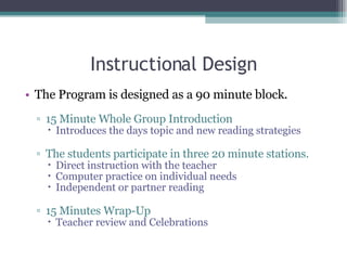 Instructional Design The Program is designed as a 90 minute block. 15 Minute Whole Group Introduction Introduces the days topic and new reading strategies  The students participate in three 20 minute stations. Direct instruction with the teacher Computer practice on individual needs Independent or partner reading 15 Minutes Wrap-Up Teacher review and Celebrations  