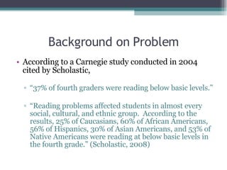 Background on Problem According to a Carnegie study conducted in 2004 cited by Scholastic,  “ 37% of fourth graders were reading below basic levels.” “ Reading problems affected students in almost every social, cultural, and ethnic group.  According to the results, 25% of Caucasians, 60% of African Americans, 56% of Hispanics, 30% of Asian Americans, and 53% of Native Americans were reading at below basic levels in the fourth grade.” (Scholastic, 2008) 