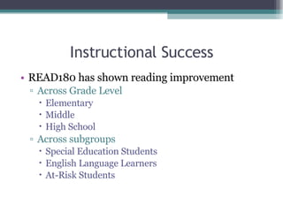 Instructional Success READ180 has shown reading improvement Across Grade Level Elementary Middle High School Across subgroups Special Education Students English Language Learners At-Risk Students 