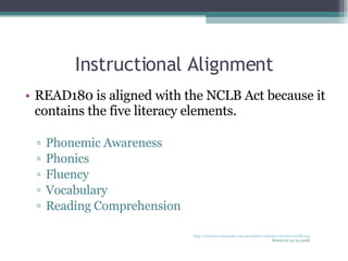 Instructional Alignment READ180 is aligned with the NCLB Act because it contains the five literacy elements. Phonemic Awareness Phonics Fluency Vocabulary Reading Comprehension http://teacher.scholastic.com/products/read180/overview/ncllb.asp Retrieved 10/19/2008 